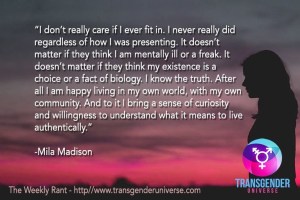 I don't really care if I ever fit in. I never really did regardless of how I was presenting. It doesn't matter if they think I am mentally ill or a freak. It doesn't matter if they think my existence is a choice or a fact of biology. I know the truth. After all I am happy living in my own world, with my own community. And to it I bring a sense of curiosity and willingness to understand what it means to live authentically. - Mila Madison