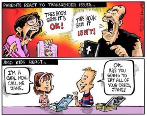 Parents react to transgender issues... "This book says it's ok!" "This book says it isn't!" / And kids react... "I'm a girl now. Call me Jane." "Ok. Are you going to eat all of your oreos, Jane?"