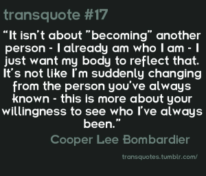 Transquote #17: "It isn't about 'becoming' another person - I already am who I am - I just want my body to reflect that. It's not like I'm suddenly changing from the person you've always known - this is more about your willingness to see who I've always been." - Cooper Lee Bombardier