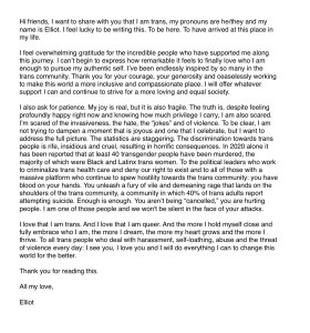 Hi friends, I want to share with you that I am trans, my pronouns are he/they and my name is Elliot. I feel lucky to be writing this. To be here. To have arrived at this place in my life. 

I feel overwhelming gratitude for the incredible people who have supported me along this journey. I can't begin to express how remarkable it feels to finally love who I am enough to pursue my authentic self. I've been endlessly inspired by so many in the trans community. Thank you for your courage, your generosity and ceaselessly working to make this world a more inclusive and compassionate place. I will offer whatever support I can and continue to strive for a more loving and equal society.

I also ask for patience. My joy is real, but it is also fragile. The truth is, despite feeling profoundly happy right now and knowing how much privilege I carry, I am also scared. I'm scared of the invasiveness, the hate, the "jokes" and of violence. To be clear, I am not trying to dampen a moment that is joyous and one that I celebrate, but I want to address the full picture. The statistics are staggering. The discrimination towards trans people is rife, insidious and cruel, resulting in horrific consequences. In 2020 alone it has been reported that at least 40 transgender people have been murdered, the majority of which were Black and Latinx trans women. To the political leaders who work to criminalize trans health care and deny our right to exist and to all of those with a massive platform who continue to spew hostility towards the trans community: you have blood on your hands. You unleash a fury of vile and demeaning rage that lands on the shoulders of the trans community, a community in which 40% of trans adults report attempting suicide. Enough is enough. You aren't being "cancelled," you are hurting people. I am one of those people and we won't be silent in the face of your attacks.

I love that I am trans. And I love that I am queer. And the more I hold myself close and fully embrace who I am, the more I dream, the more my heart grows and the more I thrive. To all trans people who deal with harassment, self-loathing, abuse and the threat of violence every day: I see you, I love you and I will do everything I can to change this world for the better. 

Thank you for reading this. 

All my love, 

Elliot 